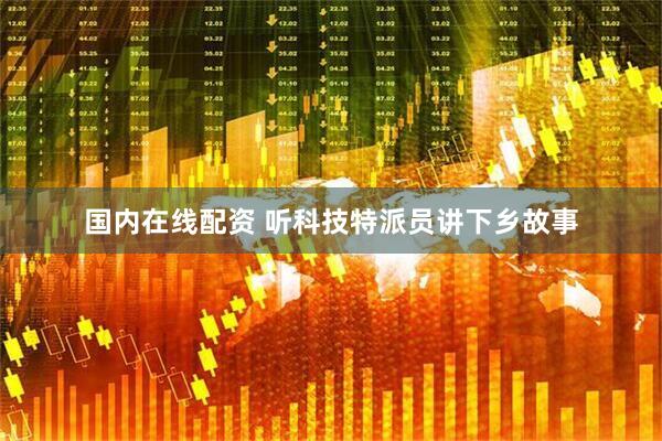 国内在线配资 听科技特派员讲下乡故事