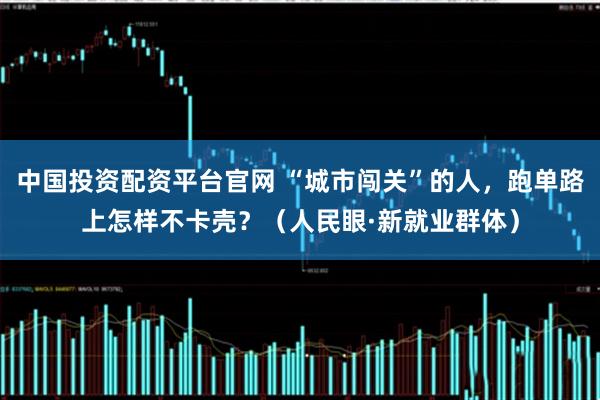 中国投资配资平台官网 “城市闯关”的人，跑单路上怎样不卡壳？（人民眼·新就业群体）