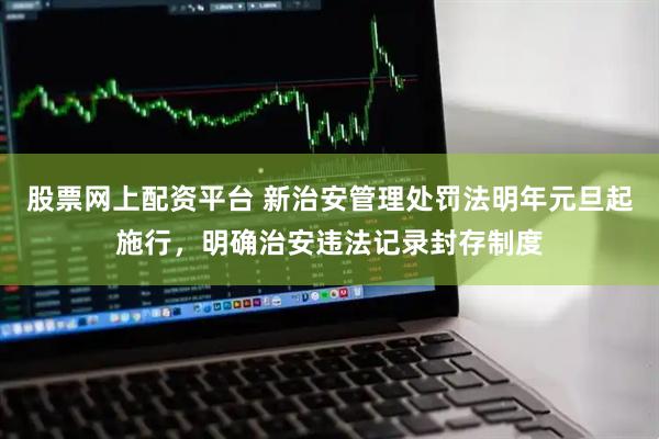 股票网上配资平台 新治安管理处罚法明年元旦起施行，明确治安违法记录封存制度