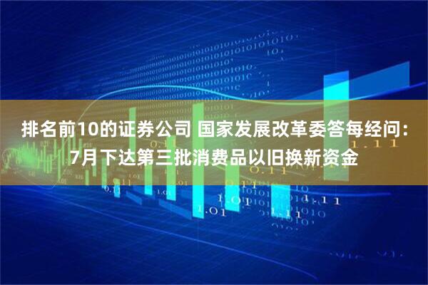 排名前10的证券公司 国家发展改革委答每经问：7月下达第三批消费品以旧换新资金