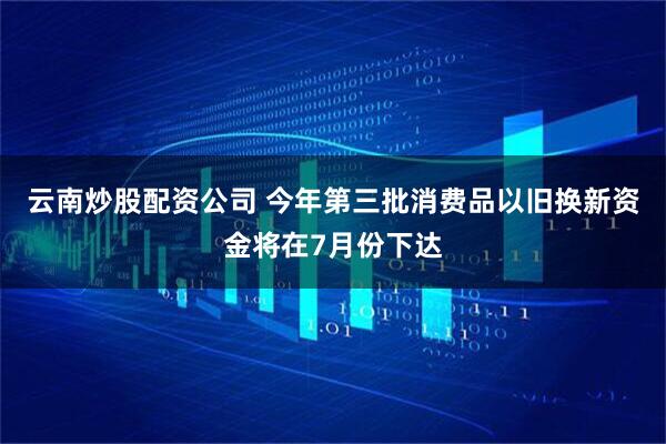 云南炒股配资公司 今年第三批消费品以旧换新资金将在7月份下达
