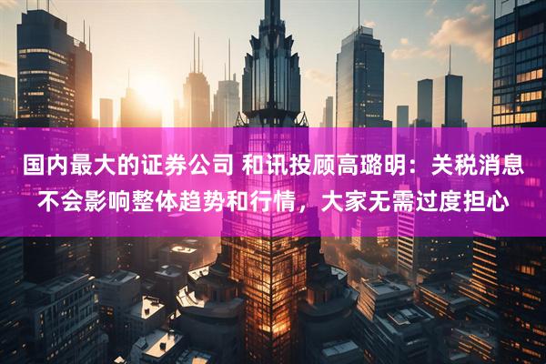 国内最大的证券公司 和讯投顾高璐明：关税消息不会影响整体趋势和行情，大家无需过度担心