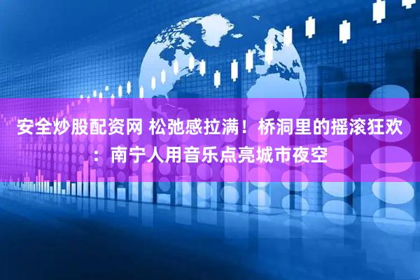 安全炒股配资网 松弛感拉满！桥洞里的摇滚狂欢：南宁人用音乐点亮城市夜空