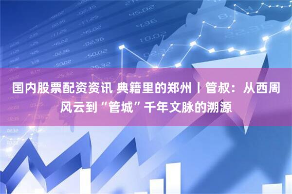 国内股票配资资讯 典籍里的郑州丨管叔：从西周风云到“管城”千年文脉的溯源