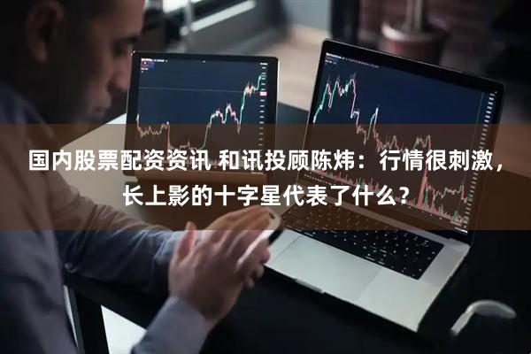 国内股票配资资讯 和讯投顾陈炜：行情很刺激，长上影的十字星代表了什么？