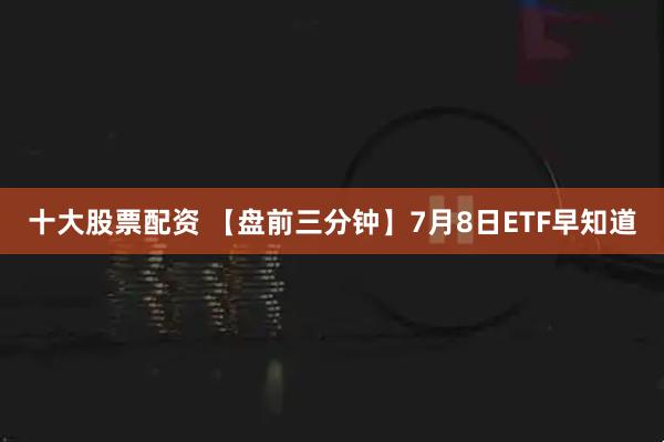 十大股票配资 【盘前三分钟】7月8日ETF早知道