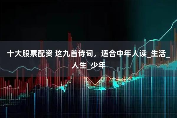 十大股票配资 这九首诗词，适合中年人读_生活_人生_少年