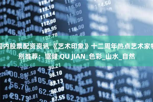 国内股票配资资讯 《艺术印象》十二周年热点艺术家特别推荐：琚健 QU JIAN_色彩_山水_自然