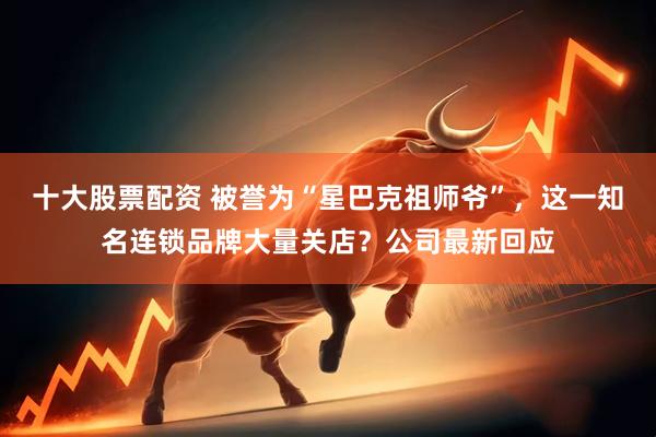 十大股票配资 被誉为“星巴克祖师爷”，这一知名连锁品牌大量关店？公司最新回应