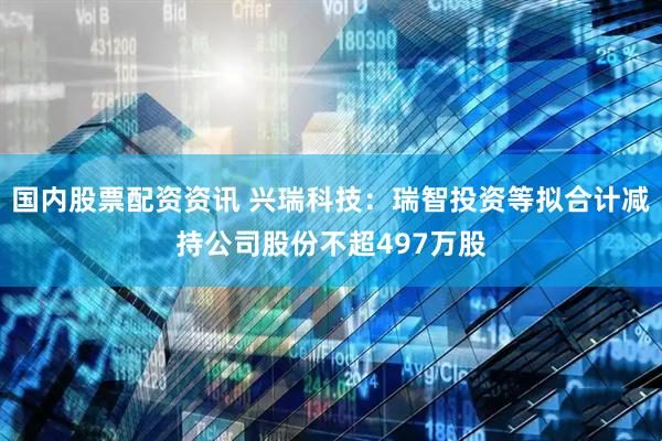 国内股票配资资讯 兴瑞科技：瑞智投资等拟合计减持公司股份不超497万股