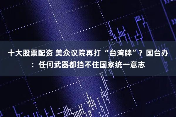 十大股票配资 美众议院再打 “台湾牌”？国台办：任何武器都挡不住国家统一意志