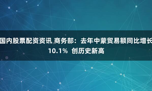 国内股票配资资讯 商务部：去年中蒙贸易额同比增长10.1%  创历史新高