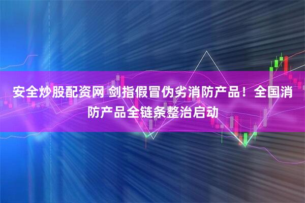安全炒股配资网 剑指假冒伪劣消防产品！全国消防产品全链条整治启动