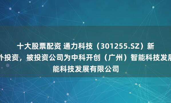 十大股票配资 通力科技（301255.SZ）新增一起对外投资，被投资公司为中科开创（广州）智能科技发展有限公司