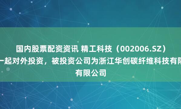 国内股票配资资讯 精工科技（002006.SZ）新增一起对外投资，被投资公司为浙江华创碳纤维科技有限公司