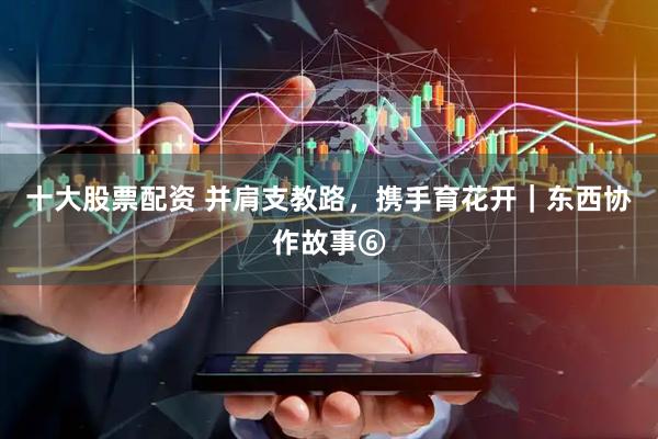 十大股票配资 并肩支教路，携手育花开｜东西协作故事⑥
