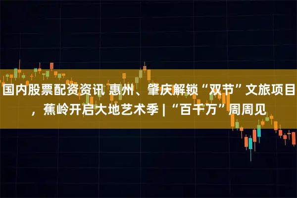 国内股票配资资讯 惠州、肇庆解锁“双节”文旅项目，蕉岭开启大地艺术季 | “百千万”周周见