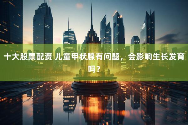 十大股票配资 儿童甲状腺有问题，会影响生长发育吗？