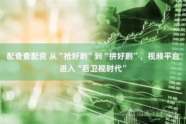 配查查配资 从“抢好剧”到“拼好剧”，视频平台进入“后卫视时代”