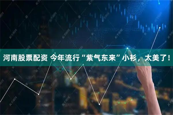 河南股票配资 今年流行“紫气东来”小衫，太美了！