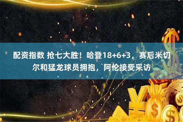 配资指数 抢七大胜！哈登18+6+3，赛后米切尔和猛龙球员拥抱，阿伦接受采访