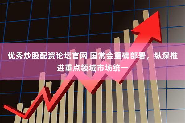 优秀炒股配资论坛官网 国常会重磅部署，纵深推进重点领域市场统一
