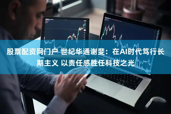 股票配资网门户 世纪华通谢斐：在AI时代笃行长期主义 以责任感胜任科技之光