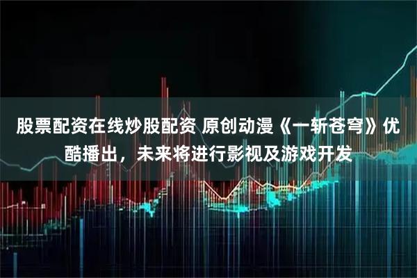 股票配资在线炒股配资 原创动漫《一斩苍穹》优酷播出，未来将进行影视及游戏开发