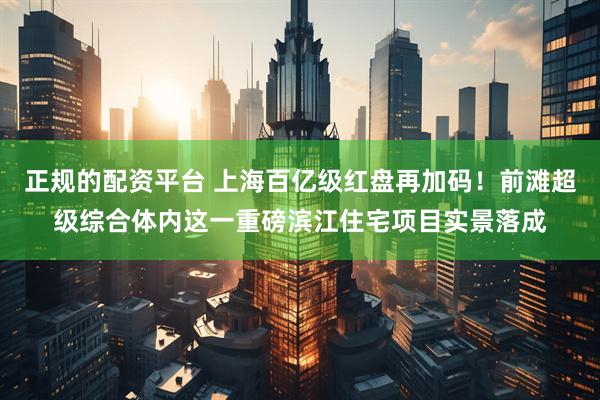 正规的配资平台 上海百亿级红盘再加码！前滩超级综合体内这一重磅滨江住宅项目实景落成