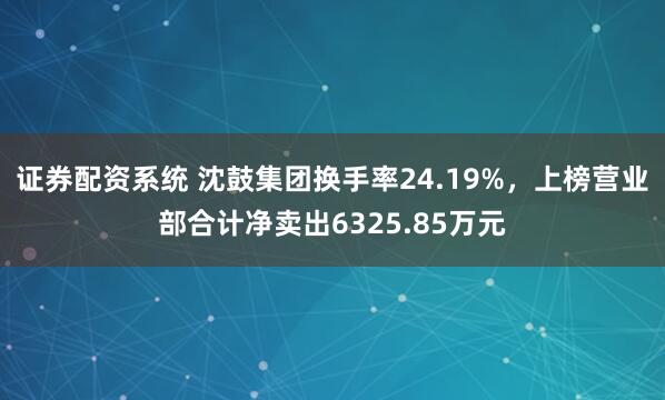 证券配资系统 沈鼓集团换手率24.19%，上榜营业部合计净卖出6325.85万元