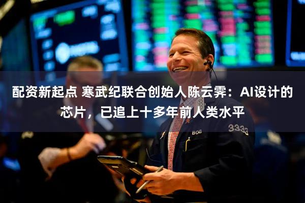 配资新起点 寒武纪联合创始人陈云霁：AI设计的芯片，已追上十多年前人类水平