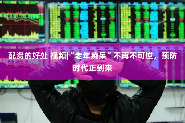 配资的好处 视频|“老年痴呆”不再不可逆，预防时代正到来